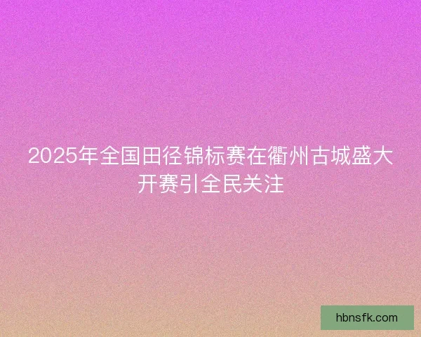2025年全国田径锦标赛在衢州古城盛大开赛引全民关注