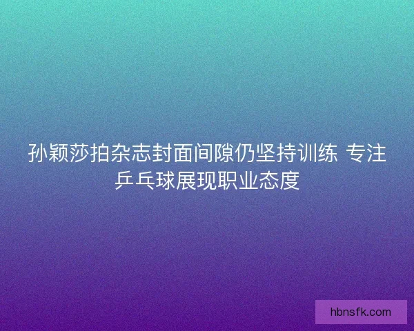 孙颖莎拍杂志封面间隙仍坚持训练 专注乒乓球展现职业态度