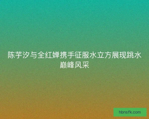 陈芋汐与全红婵携手征服水立方展现跳水巅峰风采 陈芋汐与全红婵携手征服水立方展现跳水巅峰风采