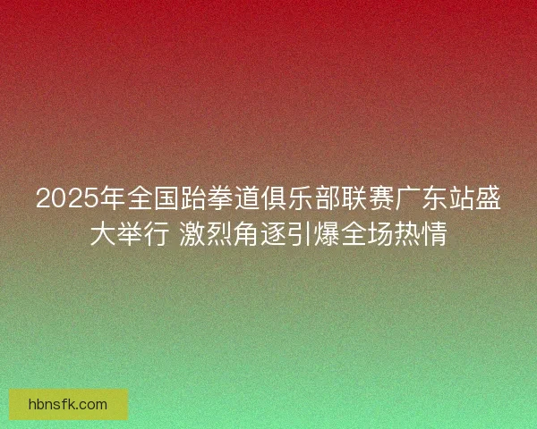 2025年全国跆拳道俱乐部联赛广东站盛大举行 激烈角逐引爆全场热情