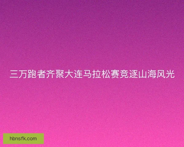 三万跑者齐聚大连马拉松赛竞逐山海风光