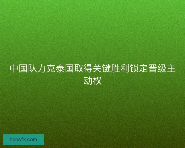 中国队力克泰国取得关键胜利锁定晋级主动权