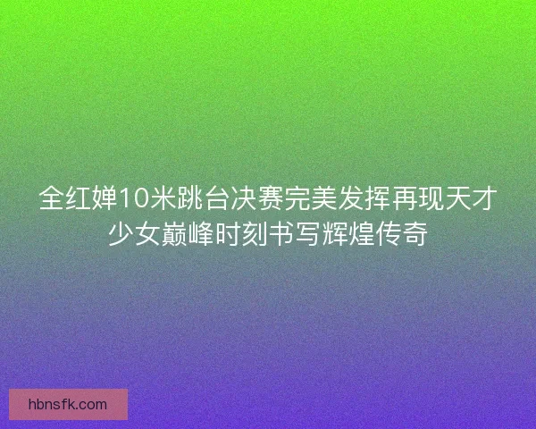 全红婵10米跳台决赛完美发挥再现天才少女巅峰时刻书写辉煌传奇