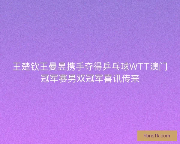 王楚钦王曼昱携手夺得乒乓球WTT澳门冠军赛男双冠军喜讯传来 王楚钦王曼昱携手夺得乒乓球WTT澳门冠军赛男双冠军喜讯传来