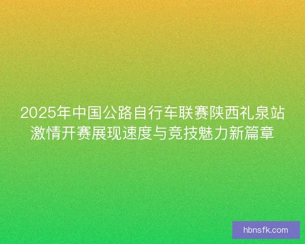 2025年中国公路自行车联赛陕西礼泉站激情开赛展现速度与竞技魅力新篇章