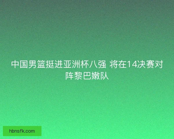 中国男篮挺进亚洲杯八强 将在14决赛对阵黎巴嫩队