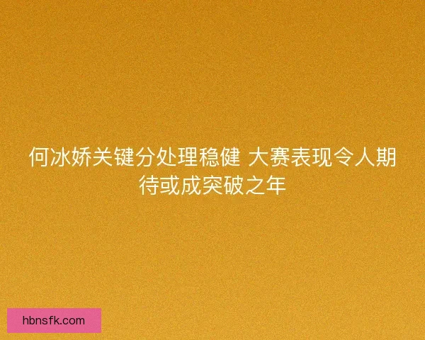 何冰娇关键分处理稳健 大赛表现令人期待或成突破之年