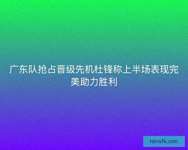 广东队抢占晋级先机杜锋称上半场表现完美助力胜利 广东队抢占晋级先机杜锋称上半场表现完美助力胜利