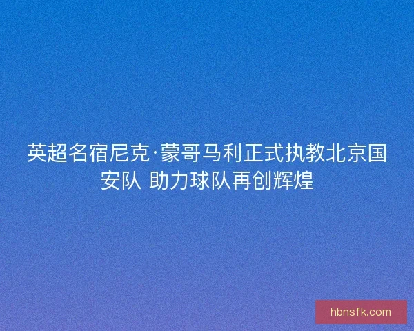 英超名宿尼克·蒙哥马利正式执教北京国安队 助力球队再创辉煌