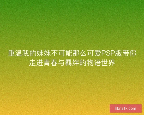 重温我的妹妹不可能那么可爱PSP版带你走进青春与羁绊的物语世界