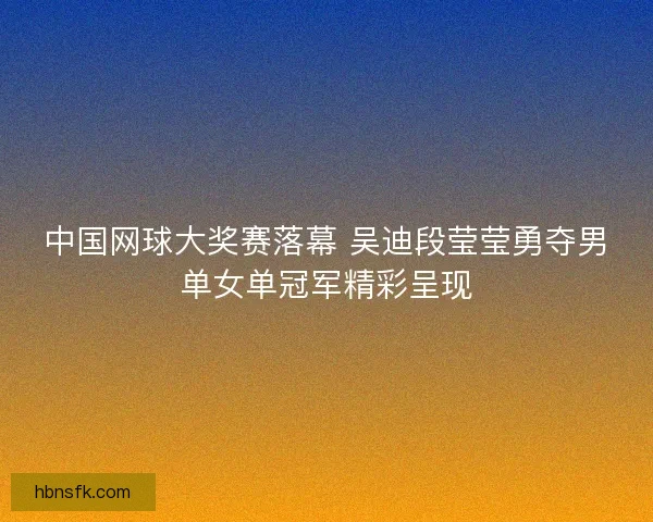 中国网球大奖赛落幕 吴迪段莹莹勇夺男单女单冠军精彩呈现