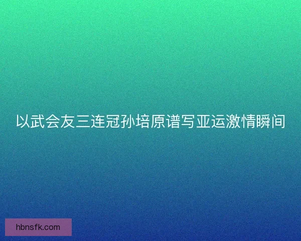 以武会友三连冠孙培原谱写亚运激情瞬间