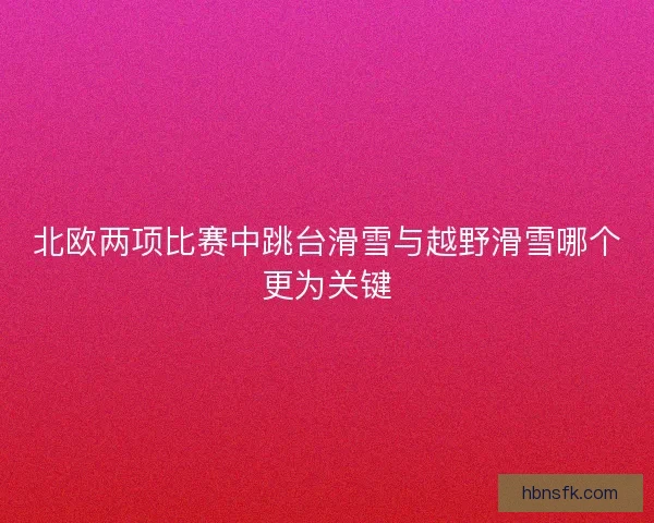北欧两项比赛中跳台滑雪与越野滑雪哪个更为关键