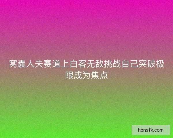 窝囊人夫赛道上白客无敌挑战自己突破极限成为焦点