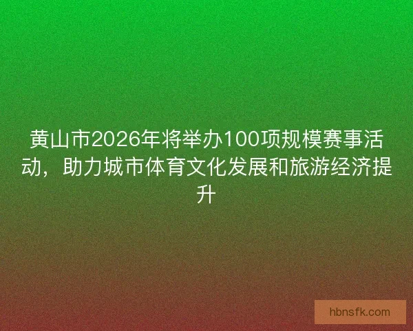 黄山市2026年将举办100项规模赛事活动，助力城市体育文化发展和旅游经济提升