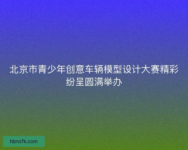 北京市青少年创意车辆模型设计大赛精彩纷呈圆满举办