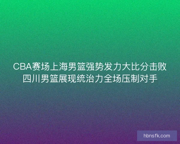 CBA赛场上海男篮强势发力大比分击败四川男篮展现统治力全场压制对手 CBA赛场上海男篮强势发力大比分击败四川男篮展现统治力全场压制对手