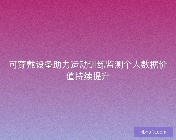 可穿戴设备助力运动训练监测个人数据价值持续提升