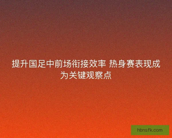 提升国足中前场衔接效率 热身赛表现成为关键观察点 提升国足中前场衔接效率 热身赛表现成为关键观察点