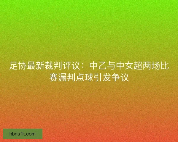 足协最新裁判评议：中乙与中女超两场比赛漏判点球引发争议