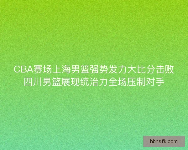 CBA赛场上海男篮强势发力大比分击败四川男篮展现统治力全场压制对手