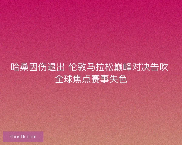 哈桑因伤退出 伦敦马拉松巅峰对决告吹 全球焦点赛事失色