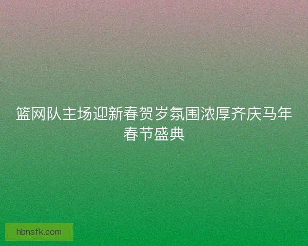 篮网队主场迎新春贺岁氛围浓厚齐庆马年春节盛典