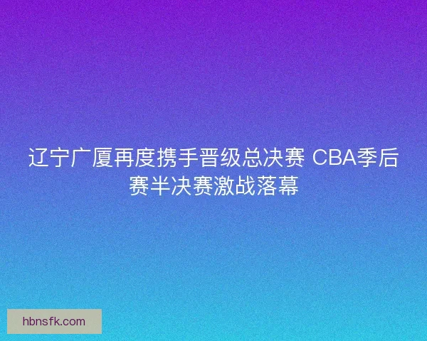辽宁广厦再度携手晋级总决赛 CBA季后赛半决赛激战落幕
