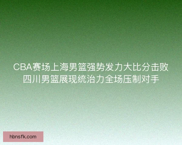 CBA赛场上海男篮强势发力大比分击败四川男篮展现统治力全场压制对手