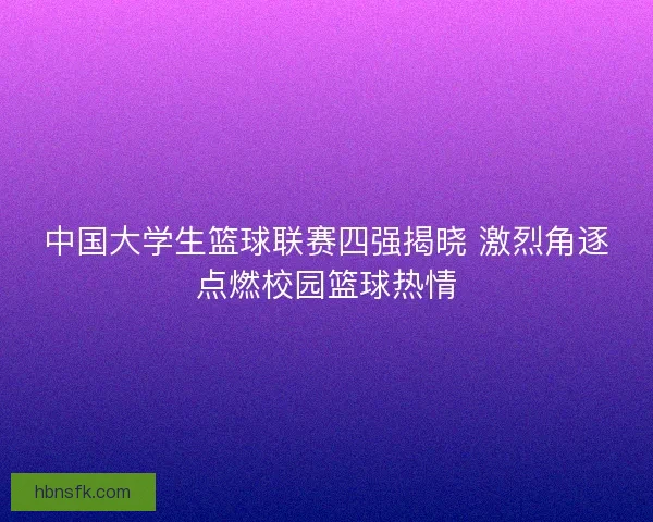 中国大学生篮球联赛四强揭晓 激烈角逐点燃校园篮球热情
