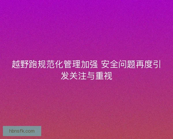 越野跑规范化管理加强 安全问题再度引发关注与重视