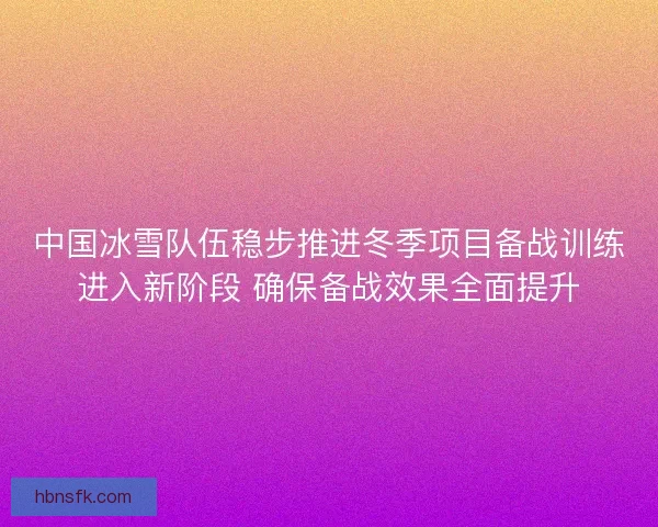 中国冰雪队伍稳步推进冬季项目备战训练进入新阶段 确保备战效果全面提升 中国冰雪队伍稳步推进冬季项目备战训练进入新阶段 确保备战效果全面提升