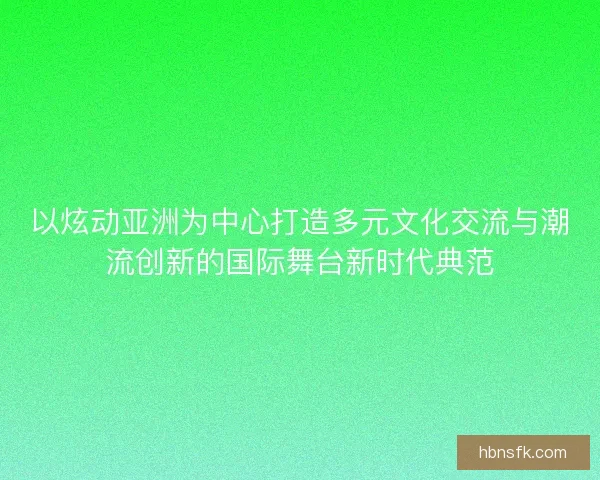 以炫动亚洲为中心打造多元文化交流与潮流创新的国际舞台新时代典范
