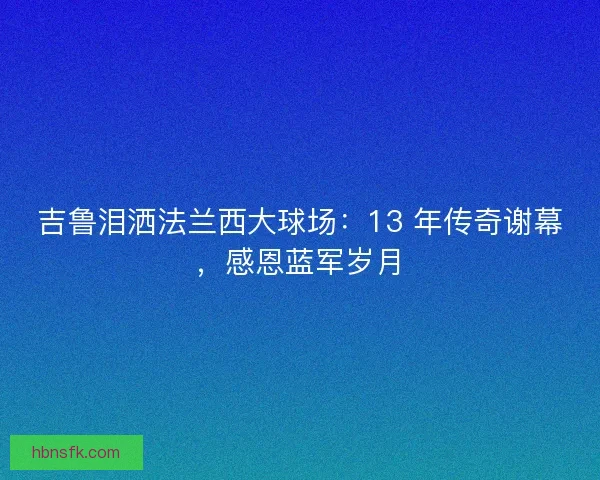 吉鲁泪洒法兰西大球场：13 年传奇谢幕，感恩蓝军岁月