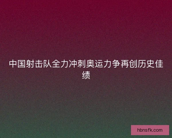 中国射击队全力冲刺奥运力争再创历史佳绩 中国射击队全力冲刺奥运力争再创历史佳绩