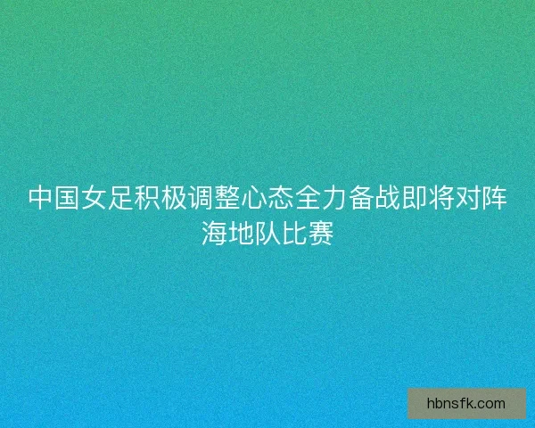 中国女足积极调整心态全力备战即将对阵海地队比赛 中国女足积极调整心态全力备战即将对阵海地队比赛